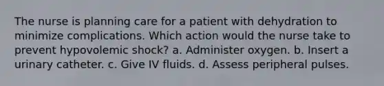 The nurse is planning care for a patient with dehydration to minimize complications. Which action would the nurse take to prevent hypovolemic shock? a. Administer oxygen. b. Insert a urinary catheter. c. Give IV fluids. d. Assess peripheral pulses.