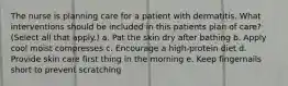 The nurse is planning care for a patient with dermatitis. What interventions should be included in this patients plan of care? (Select all that apply.) a. Pat the skin dry after bathing b. Apply cool moist compresses c. Encourage a high-protein diet d. Provide skin care first thing in the morning e. Keep fingernails short to prevent scratching