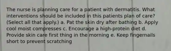 The nurse is planning care for a patient with dermatitis. What interventions should be included in this patients plan of care? (Select all that apply.) a. Pat the skin dry after bathing b. Apply cool moist compresses c. Encourage a high-protein diet d. Provide skin care first thing in the morning e. Keep fingernails short to prevent scratching