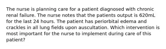 The nurse is planning care for a patient diagnosed with chronic renal failure. The nurse notes that the patients output is 620mL for the last 24 hours. The patient has periorbital edema and crackles in all lung fields upon auscultation. Which intervention is most important for the nurse to implement during care of this patient?