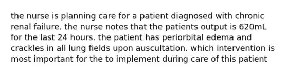 the nurse is planning care for a patient diagnosed with chronic renal failure. the nurse notes that the patients output is 620mL for the last 24 hours. the patient has periorbital edema and crackles in all lung fields upon auscultation. which intervention is most important for the to implement during care of this patient