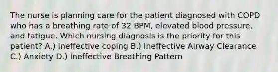 The nurse is planning care for the patient diagnosed with COPD who has a breathing rate of 32 BPM, elevated blood pressure, and fatigue. Which nursing diagnosis is the priority for this patient? A.) ineffective coping B.) Ineffective Airway Clearance C.) Anxiety D.) Ineffective Breathing Pattern