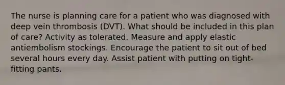 The nurse is planning care for a patient who was diagnosed with deep vein thrombosis (DVT). What should be included in this plan of care? Activity as tolerated. Measure and apply elastic antiembolism stockings. Encourage the patient to sit out of bed several hours every day. Assist patient with putting on tight-fitting pants.