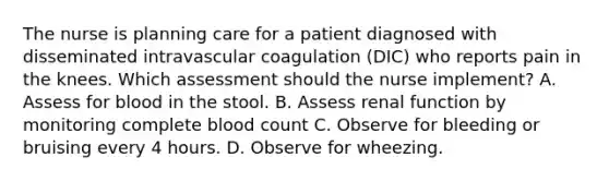 The nurse is planning care for a patient diagnosed with disseminated intravascular coagulation (DIC) who reports pain in the knees. Which assessment should the nurse implement? A. Assess for blood in the stool. B. Assess renal function by monitoring complete blood count C. Observe for bleeding or bruising every 4 hours. D. Observe for wheezing.