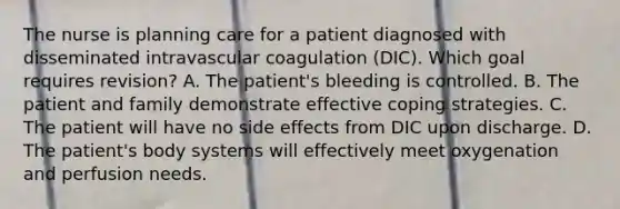 The nurse is planning care for a patient diagnosed with disseminated intravascular coagulation (DIC). Which goal requires revision? A. The patient's bleeding is controlled. B. The patient and family demonstrate effective coping strategies. C. The patient will have no side effects from DIC upon discharge. D. The patient's body systems will effectively meet oxygenation and perfusion needs.