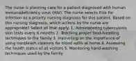 The nurse is planning care for a patient diagnosed with human immunodeficiency virus (HIV). The nurse selects Risk for Infection as a priority nursing diagnosis for this patient. Based on this nursing diagnosis, which actions by the nurse are appropriate? Select all that apply. 1. Administering tuberculosis skin tests every 6 months 2. Teaching proper food-handling techniques to the family 3. Instructing on the importance of using nonbleach cleaners for blood spills at home 4. Assessing the health status of all visitors 5. Monitoring hand-washing techniques used by the family