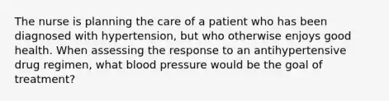 The nurse is planning the care of a patient who has been diagnosed with hypertension, but who otherwise enjoys good health. When assessing the response to an antihypertensive drug regimen, what blood pressure would be the goal of treatment?