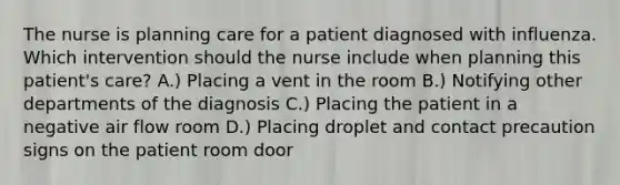 The nurse is planning care for a patient diagnosed with influenza. Which intervention should the nurse include when planning this patient's care? A.) Placing a vent in the room B.) Notifying other departments of the diagnosis C.) Placing the patient in a negative air flow room D.) Placing droplet and contact precaution signs on the patient room door