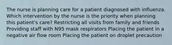 The nurse is planning care for a patient diagnosed with influenza. Which intervention by the nurse is the priority when planning this patient's care? Restricting all visits from family and friends Providing staff with N95 mask respirators Placing the patient in a negative air flow room Placing the patient on droplet precaution