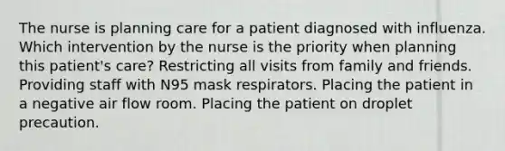 The nurse is planning care for a patient diagnosed with influenza. Which intervention by the nurse is the priority when planning this patient's care? Restricting all visits from family and friends. Providing staff with N95 mask respirators. Placing the patient in a negative air flow room. Placing the patient on droplet precaution.