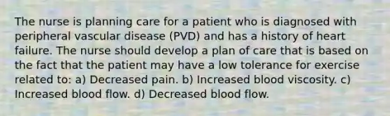 The nurse is planning care for a patient who is diagnosed with peripheral vascular disease (PVD) and has a history of heart failure. The nurse should develop a plan of care that is based on the fact that the patient may have a low tolerance for exercise related to: a) Decreased pain. b) Increased blood viscosity. c) Increased blood flow. d) Decreased blood flow.