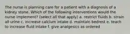 The nurse is planning care for a patient with a diagnosis of a kidney stone. Which of the following interventions would the nurse implement? (select all that apply) a. restrict fluids b. strain all urine c. increase calcium intake d. maintain bedrest e. teach to increase fluid intake f. give analgesics as ordered