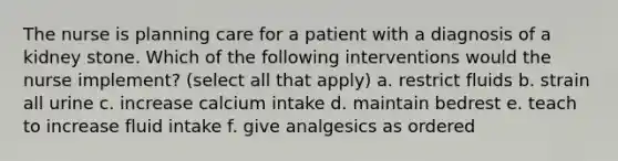 The nurse is planning care for a patient with a diagnosis of a kidney stone. Which of the following interventions would the nurse implement? (select all that apply) a. restrict fluids b. strain all urine c. increase calcium intake d. maintain bedrest e. teach to increase fluid intake f. give analgesics as ordered