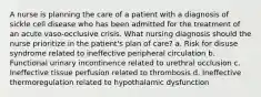 A nurse is planning the care of a patient with a diagnosis of sickle cell disease who has been admitted for the treatment of an acute vaso-occlusive crisis. What nursing diagnosis should the nurse prioritize in the patient's plan of care? a. Risk for disuse syndrome related to ineffective peripheral circulation b. Functional urinary incontinence related to urethral occlusion c. Ineffective tissue perfusion related to thrombosis d. Ineffective thermoregulation related to hypothalamic dysfunction