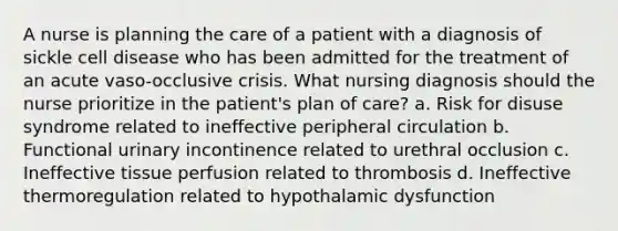 A nurse is planning the care of a patient with a diagnosis of sickle cell disease who has been admitted for the treatment of an acute vaso-occlusive crisis. What nursing diagnosis should the nurse prioritize in the patient's plan of care? a. Risk for disuse syndrome related to ineffective peripheral circulation b. Functional urinary incontinence related to urethral occlusion c. Ineffective tissue perfusion related to thrombosis d. Ineffective thermoregulation related to hypothalamic dysfunction