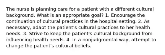 The nurse is planning care for a patient with a different cultural background. What is an appropriate goal? 1. Encourage the continuation of cultural practices in the hospital setting. 2. As necessary, adapt the patient's cultural practices to her health needs. 3. Strive to keep the patient's cultural background from influencing health needs. 4. In a nonjudgmental way, attempt to change the patient's cultural beliefs.