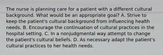 The nurse is planning care for a patient with a different cultural background. What would be an appropriate goal? A. Strive to keep the patient's cultural background from influencing health needs. B. Encourage the continuation of cultural practices in the hospital setting. C. In a nonjudgmental way attempt to change the patient's cultural beliefs. D. As necessary adapt the patient's cultural practices to her health needs.