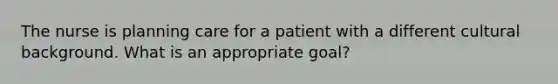 The nurse is planning care for a patient with a different cultural background. What is an appropriate goal?