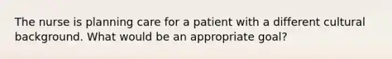 The nurse is planning care for a patient with a different cultural background. What would be an appropriate goal?