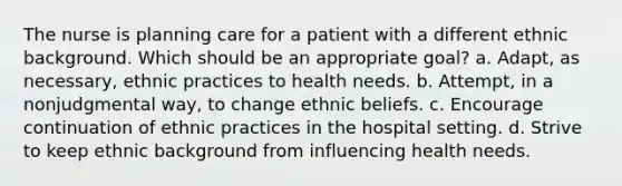 The nurse is planning care for a patient with a different ethnic background. Which should be an appropriate goal? a. Adapt, as necessary, ethnic practices to health needs. b. Attempt, in a nonjudgmental way, to change ethnic beliefs. c. Encourage continuation of ethnic practices in the hospital setting. d. Strive to keep ethnic background from influencing health needs.