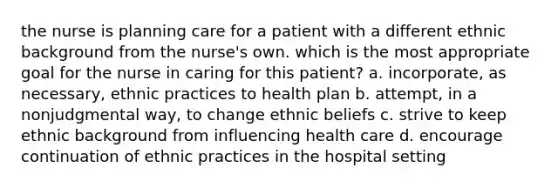 the nurse is planning care for a patient with a different ethnic background from the nurse's own. which is the most appropriate goal for the nurse in caring for this patient? a. incorporate, as necessary, ethnic practices to health plan b. attempt, in a nonjudgmental way, to change ethnic beliefs c. strive to keep ethnic background from influencing health care d. encourage continuation of ethnic practices in the hospital setting