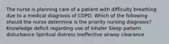 The nurse is planning care of a patient with difficulty breathing due to a medical diagnosis of COPD. Which of the following should the nurse determine is the priority nursing diagnosis? Knowledge deficit regarding use of inhaler Sleep pattern disturbance Spiritual distress Ineffective airway clearance