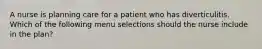 A nurse is planning care for a patient who has diverticulitis. Which of the following menu selections should the nurse include in the plan?