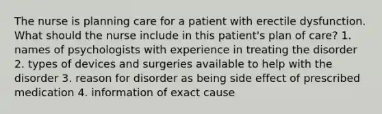 The nurse is planning care for a patient with erectile dysfunction. What should the nurse include in this patient's plan of care? 1. names of psychologists with experience in treating the disorder 2. types of devices and surgeries available to help with the disorder 3. reason for disorder as being side effect of prescribed medication 4. information of exact cause