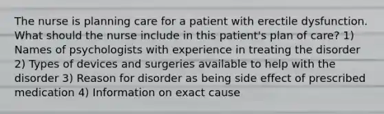 The nurse is planning care for a patient with erectile dysfunction. What should the nurse include in this patient's plan of care? 1) Names of psychologists with experience in treating the disorder 2) Types of devices and surgeries available to help with the disorder 3) Reason for disorder as being side effect of prescribed medication 4) Information on exact cause