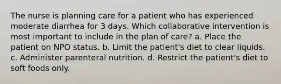 The nurse is planning care for a patient who has experienced moderate diarrhea for 3 days. Which collaborative intervention is most important to include in the plan of care? a. Place the patient on NPO status. b. Limit the patient's diet to clear liquids. c. Administer parenteral nutrition. d. Restrict the patient's diet to soft foods only.