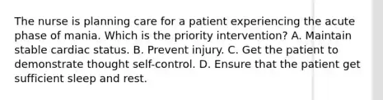 The nurse is planning care for a patient experiencing the acute phase of mania. Which is the priority intervention? A. Maintain stable cardiac status. B. Prevent injury. C. Get the patient to demonstrate thought self-control. D. Ensure that the patient get sufficient sleep and rest.