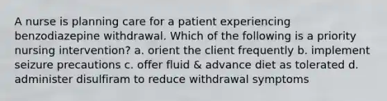 A nurse is planning care for a patient experiencing benzodiazepine withdrawal. Which of the following is a priority nursing intervention? a. orient the client frequently b. implement seizure precautions c. offer fluid & advance diet as tolerated d. administer disulfiram to reduce withdrawal symptoms