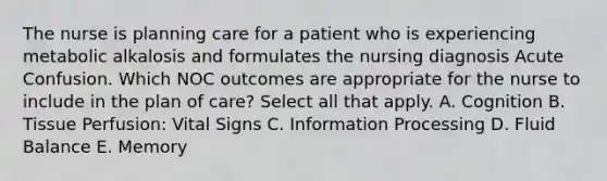 The nurse is planning care for a patient who is experiencing metabolic alkalosis and formulates the nursing diagnosis Acute Confusion. Which NOC outcomes are appropriate for the nurse to include in the plan of care? Select all that apply. A. Cognition B. Tissue Perfusion: Vital Signs C. Information Processing D. Fluid Balance E. Memory