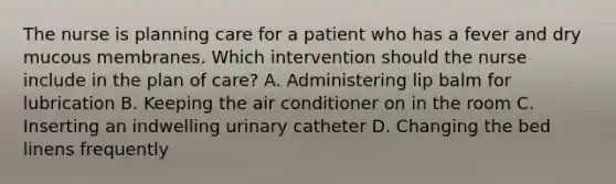 The nurse is planning care for a patient who has a fever and dry mucous membranes. Which intervention should the nurse include in the plan of care? A. Administering lip balm for lubrication B. Keeping the air conditioner on in the room C. Inserting an indwelling urinary catheter D. Changing the bed linens frequently