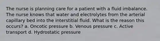 The nurse is planning care for a patient with a fluid imbalance. The nurse knows that water and electrolytes from the arterial capillary bed into the interstitial fluid. What is the reason this occurs? a. Oncotic pressure b. Venous pressure c. Active transport d. Hydrostatic pressure