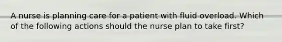 A nurse is planning care for a patient with fluid overload. Which of the following actions should the nurse plan to take first?