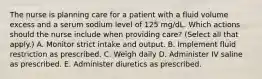 The nurse is planning care for a patient with a fluid volume excess and a serum sodium level of 125 mg/dL. Which actions should the nurse include when providing care? (Select all that apply.) A. Monitor strict intake and output. B. Implement fluid restriction as prescribed. C. Weigh daily D. Administer IV saline as prescribed. E. Administer diuretics as prescribed.