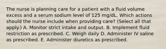 The nurse is planning care for a patient with a fluid volume excess and a serum sodium level of 125 mg/dL. Which actions should the nurse include when providing care? (Select all that apply.) A. Monitor strict intake and output. B. Implement fluid restriction as prescribed. C. Weigh daily D. Administer IV saline as prescribed. E. Administer diuretics as prescribed.