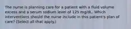 The nurse is planning care for a patient with a fluid volume excess and a serum sodium level of 125 mg/dL. Which interventions should the nurse include in this patient's plan of care? (Select all that apply.)