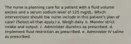 The nurse is planning care for a patient with a fluid volume excess and a serum sodium level of 125 mg/dL. Which interventions should the nurse include in this patient's plan of care? (Select all that apply.) a. Weigh daily. b. Monitor strict intake and output. c. Administer diuretics as prescribed. d. Implement fluid restriction as prescribed. e. Administer IV saline as prescribed.