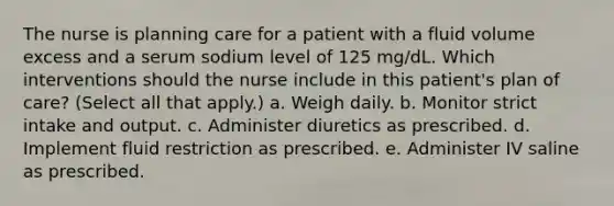 The nurse is planning care for a patient with a fluid volume excess and a serum sodium level of 125 mg/dL. Which interventions should the nurse include in this patient's plan of care? (Select all that apply.) a. Weigh daily. b. Monitor strict intake and output. c. Administer diuretics as prescribed. d. Implement fluid restriction as prescribed. e. Administer IV saline as prescribed.