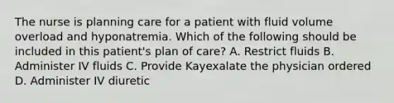 The nurse is planning care for a patient with fluid volume overload and hyponatremia. Which of the following should be included in this patient's plan of care? A. Restrict fluids B. Administer IV fluids C. Provide Kayexalate the physician ordered D. Administer IV diuretic