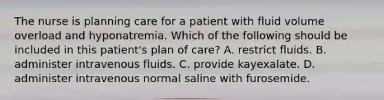 The nurse is planning care for a patient with fluid volume overload and hyponatremia. Which of the following should be included in this patient's plan of care? A. restrict fluids. B. administer intravenous fluids. C. provide kayexalate. D. administer intravenous normal saline with furosemide.