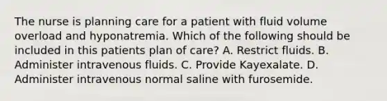 The nurse is planning care for a patient with fluid volume overload and hyponatremia. Which of the following should be included in this patients plan of care? A. Restrict fluids. B. Administer intravenous fluids. C. Provide Kayexalate. D. Administer intravenous normal saline with furosemide.