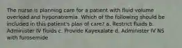 The nurse is planning care for a patient with fluid volume overload and hyponatremia. Which of the following should be included in this patient's plan of care? a. Restrict fluids b. Administer IV fluids c. Provide Kayexalate d. Administer IV NS with furosemide