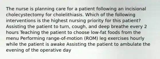 The nurse is planning care for a patient following an incisional cholecystectomy for cholelithiasis. Which of the following interventions is the highest nursing priority for this patient? Assisting the patient to turn, cough, and deep breathe every 2 hours Teaching the patient to choose low-fat foods from the menu Performing range-of-motion (ROM) leg exercises hourly while the patient is awake Assisting the patient to ambulate the evening of the operative day