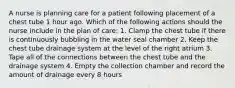 A nurse is planning care for a patient following placement of a chest tube 1 hour ago. Which of the following actions should the nurse include in the plan of care: 1. Clamp the chest tube if there is continuously bubbling in the water seal chamber 2. Keep the chest tube drainage system at the level of the right atrium 3. Tape all of the connections between the chest tube and the drainage system 4. Empty the collection chamber and record the amount of drainage every 8 hours