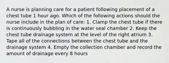 A nurse is planning care for a patient following placement of a chest tube 1 hour ago. Which of the following actions should the nurse include in the plan of care: 1. Clamp the chest tube if there is continuously bubbling in the water seal chamber 2. Keep the chest tube drainage system at the level of the right atrium 3. Tape all of the connections between the chest tube and the drainage system 4. Empty the collection chamber and record the amount of drainage every 8 hours