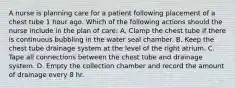 A nurse is planning care for a patient following placement of a chest tube 1 hour ago. Which of the following actions should the nurse include in the plan of care: A. Clamp the chest tube if there is continuous bubbling in the water seal chamber. B. Keep the chest tube drainage system at the level of the right atrium. C. Tape all connections between the chest tube and drainage system. D. Empty the collection chamber and record the amount of drainage every 8 hr.