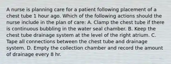 A nurse is planning care for a patient following placement of a chest tube 1 hour ago. Which of the following actions should the nurse include in the plan of care: A. Clamp the chest tube if there is continuous bubbling in the water seal chamber. B. Keep the chest tube drainage system at the level of the right atrium. C. Tape all connections between the chest tube and drainage system. D. Empty the collection chamber and record the amount of drainage every 8 hr.